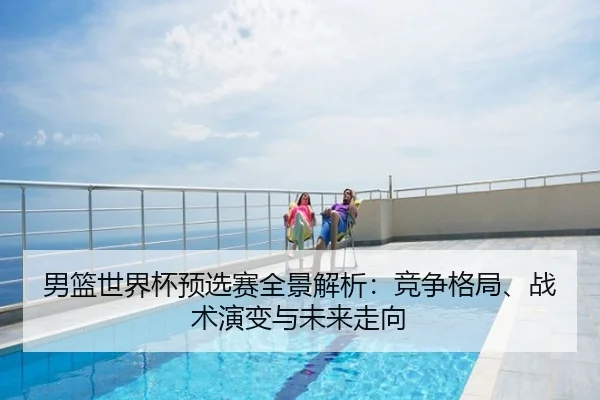 男篮世界杯预选赛全景解析：竞争格局、战术演变与未来走向