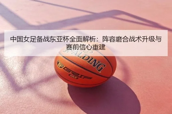 中国女足备战东亚杯全面解析：阵容磨合战术升级与赛前信心重建