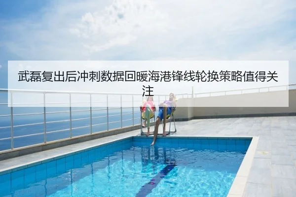 武磊复出后冲刺数据回暖海港锋线轮换策略值得关注