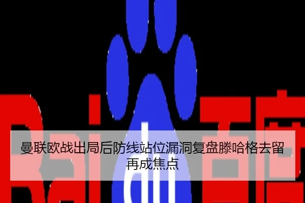 曼联欧战出局后防线站位漏洞复盘滕哈格去留再成焦点