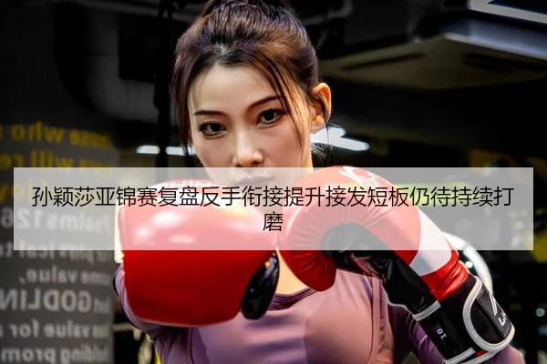 孙颖莎亚锦赛复盘反手衔接提升接发短板仍待持续打磨