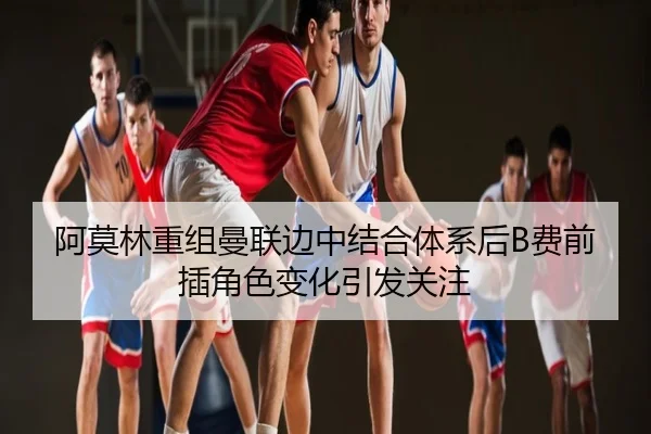 阿莫林重组曼联边中结合体系后B费前插角色变化引发关注