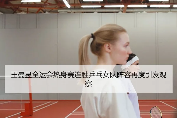 王曼昱全运会热身赛连胜乒乓女队阵容再度引发观察
